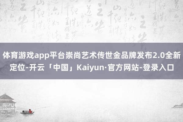 体育游戏app平台崇尚艺术传世金品牌发布2.0全新定位-开云「中国」Kaiyun·官方网站-登录入口
