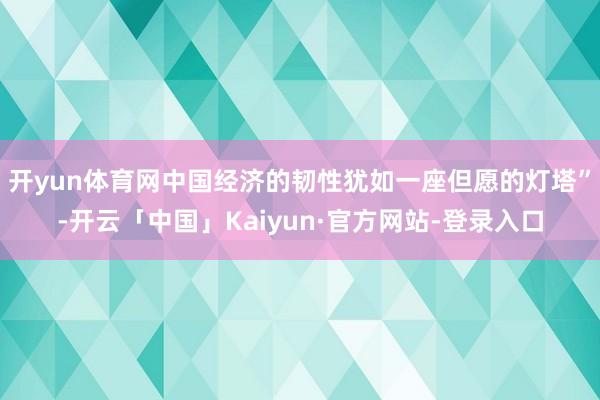 开yun体育网中国经济的韧性犹如一座但愿的灯塔”-开云「中国」Kaiyun·官方网站-登录入口