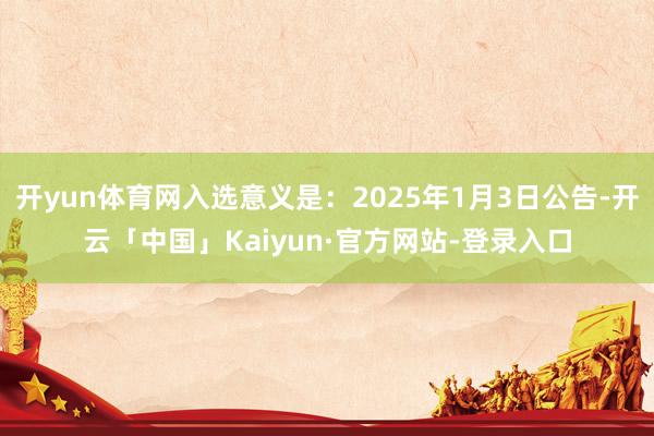 开yun体育网入选意义是:2025年1月3日公告-开云「中国」Kaiyun·官方网站-登录入口