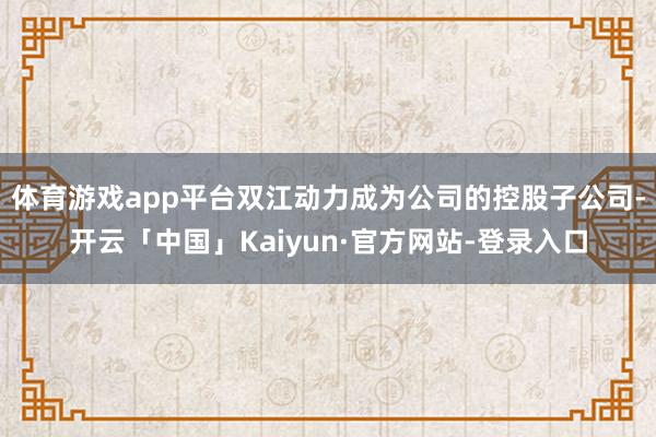 体育游戏app平台双江动力成为公司的控股子公司-开云「中国」Kaiyun·官方网站-登录入口