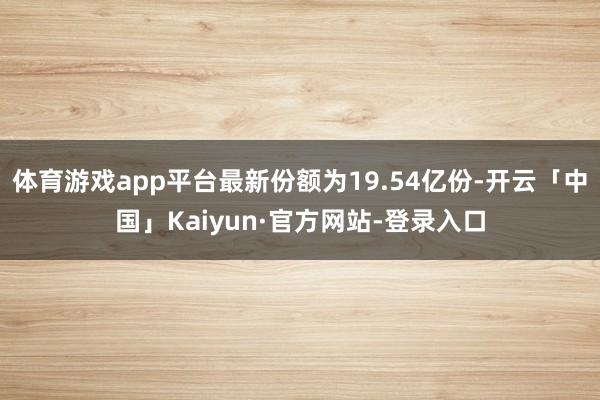 体育游戏app平台最新份额为19.54亿份-开云「中国」Kaiyun·官方网站-登录入口