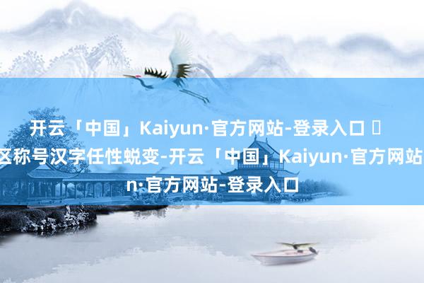 开云「中国」Kaiyun·官方网站-登录入口  莳植、防区称号汉字任性蜕变-开云「中国」Kaiyun·官方网站-登录入口