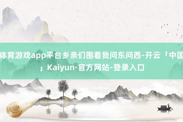 体育游戏app平台乡亲们围着我问东问西-开云「中国」Kaiy