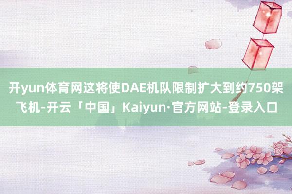 开yun体育网这将使DAE机队限制扩大到约750架飞机-开云「中国」Kaiyun·官方网站-登录入口