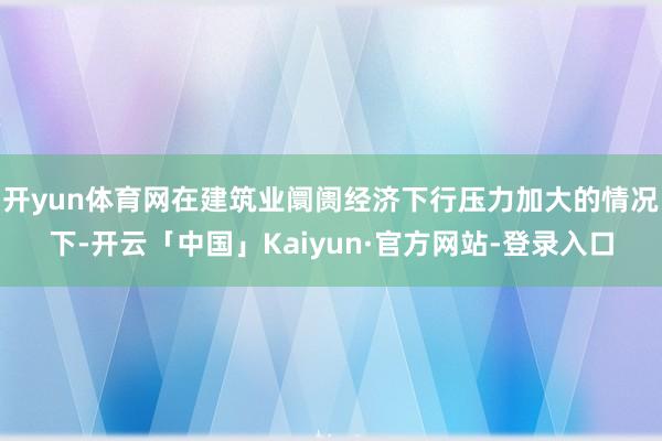开yun体育网在建筑业阛阓经济下行压力加大的情况下-开云「中国」Kaiyun·官方网站-登录入口