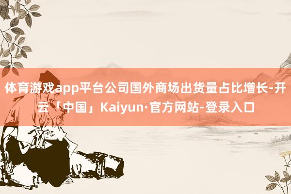 体育游戏app平台公司国外商场出货量占比增长-开云「中国」Kaiyun·官方网站-登录入口