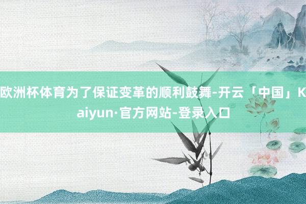 欧洲杯体育为了保证变革的顺利鼓舞-开云「中国」Kaiyun·官方网站-登录入口