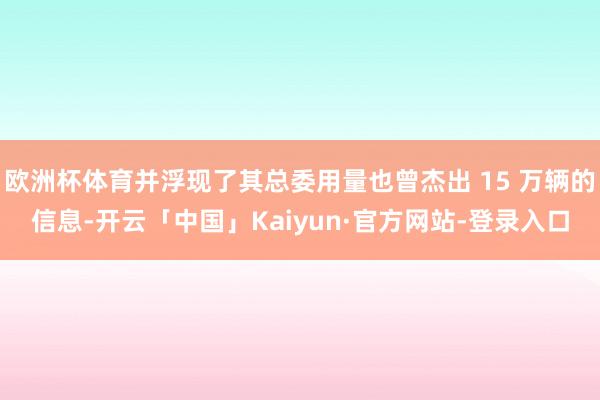 欧洲杯体育并浮现了其总委用量也曾杰出 15 万辆的信息-开云「中国」Kaiyun·官方网站-登录入口