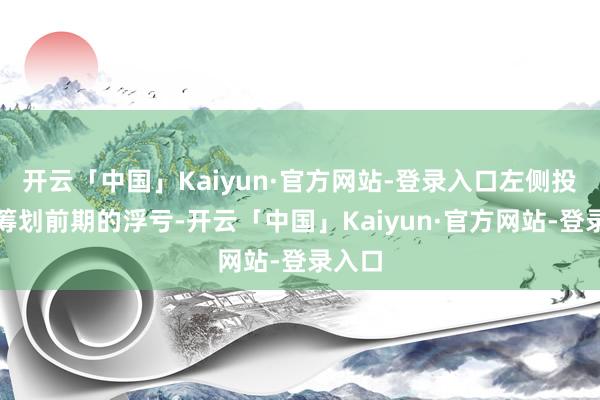 开云「中国」Kaiyun·官方网站-登录入口左侧投资不筹划前期的浮亏-开云「中国」Kaiyun·官方网站-登录入口