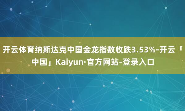 开云体育纳斯达克中国金龙指数收跌3.53%-开云「中国」Kaiyun·官方网站-登录入口