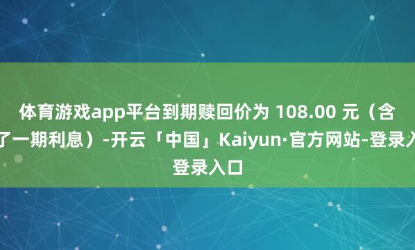 体育游戏app平台到期赎回价为 108.00 元(含临了一期利息)-开云「中国」Kaiyun·官方网站-登录入口