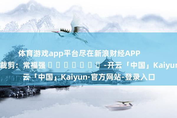 体育游戏app平台尽在新浪财经APP            						拖累裁剪：常福强 							-开云「中国」Kaiyun·官方网站-登录入口