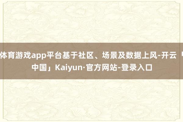 体育游戏app平台基于社区、场景及数据上风-开云「中国」Kaiyun·官方网站-登录入口