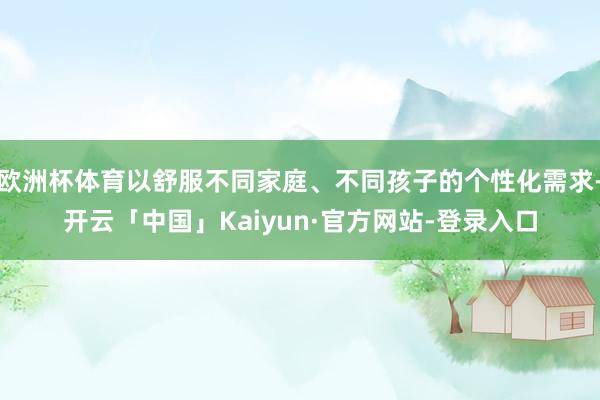 欧洲杯体育以舒服不同家庭、不同孩子的个性化需求-开云「中国」Kaiyun·官方网站-登录入口
