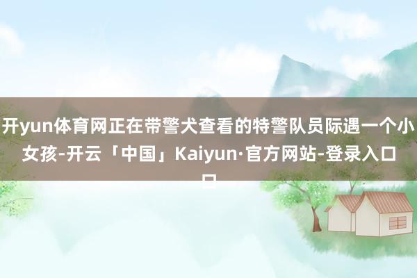 开yun体育网正在带警犬查看的特警队员际遇一个小女孩-开云「中国」Kaiyun·官方网站-登录入口