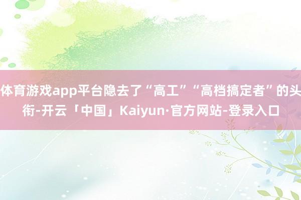 体育游戏app平台隐去了“高工”“高档搞定者”的头衔-开云「中国」Kaiyun·官方网站-登录入口