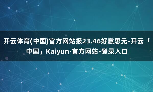 开云体育(中国)官方网站报23.46好意思元-开云「中国」Kaiyun·官方网站-登录入口
