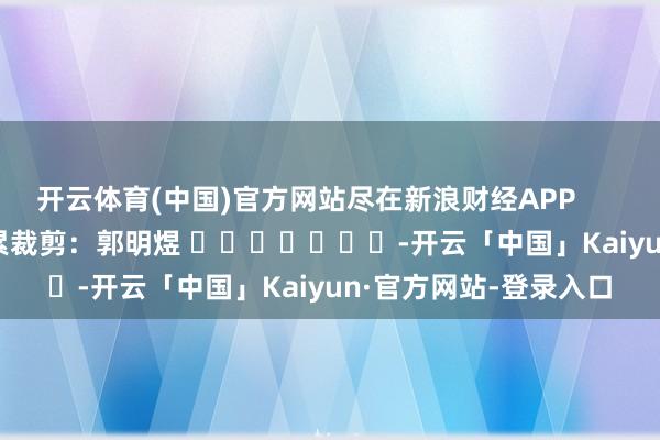 开云体育(中国)官方网站尽在新浪财经APP            						拖累裁剪：郭明煜 							-开云「中国」Kaiyun·官方网站-登录入口