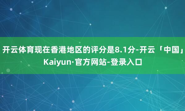 开云体育现在香港地区的评分是8.1分-开云「中国」Kaiyun·官方网站-登录入口