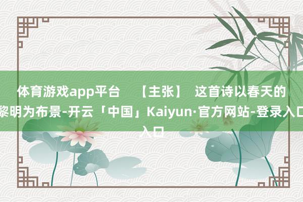 体育游戏app平台    【主张】  这首诗以春天的黎明为布景-开云「中国」Kaiyun·官方网站-登录入口