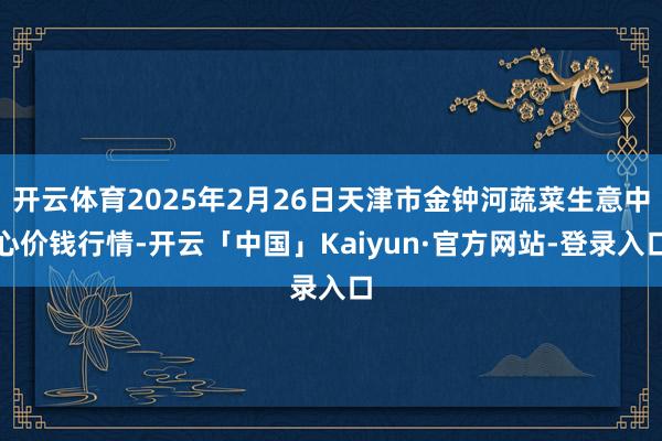开云体育2025年2月26日天津市金钟河蔬菜生意中心价钱行情-开云「中国」Kaiyun·官方网站-登录入口