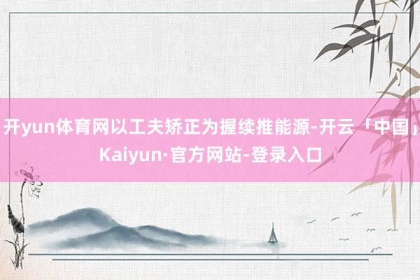 开yun体育网以工夫矫正为握续推能源-开云「中国」Kaiyun·官方网站-登录入口