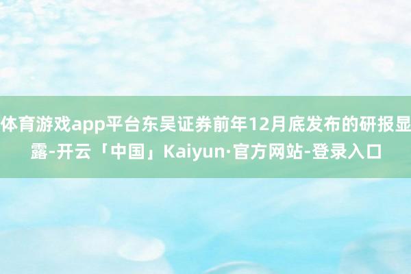 体育游戏app平台东吴证券前年12月底发布的研报显露-开云「中国」Kaiyun·官方网站-登录入口