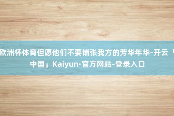 欧洲杯体育但愿他们不要铺张我方的芳华年华-开云「中国」Kaiyun·官方网站-登录入口