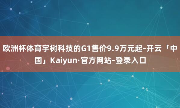 欧洲杯体育宇树科技的G1售价9.9万元起-开云「中国」Kaiyun·官方网站-登录入口