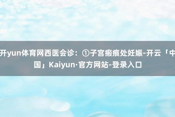 开yun体育网西医会诊：①子宫瘢痕处妊娠-开云「中国」Kaiyun·官方网站-登录入口