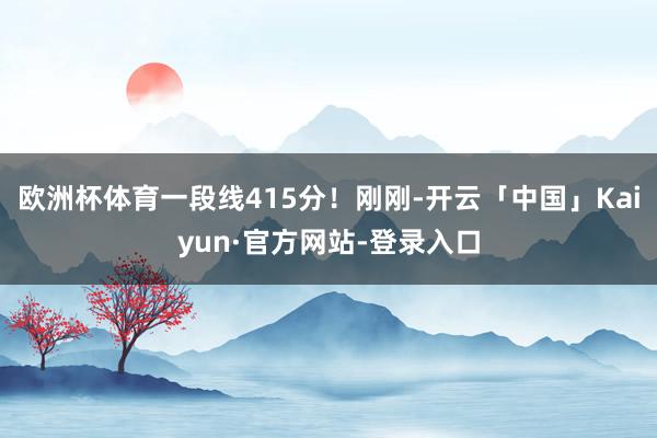 欧洲杯体育一段线415分！刚刚-开云「中国」Kaiyun·官方网站-登录入口