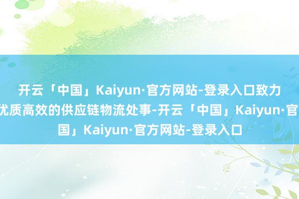 开云「中国」Kaiyun·官方网站-登录入口致力于于为客户提供优质高效的供应链物流处事-开云「中国」Kaiyun·官方网站-登录入口