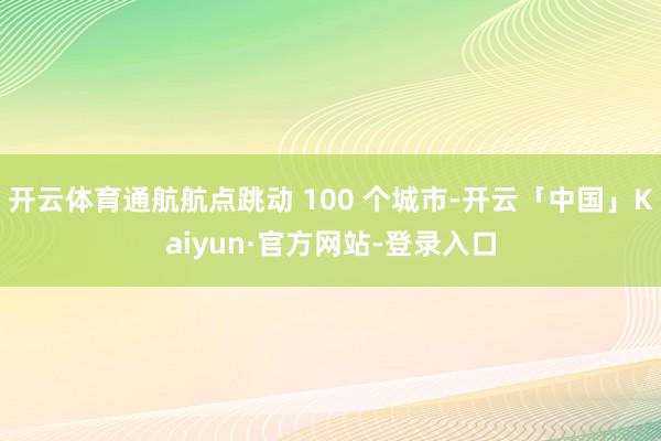 开云体育通航航点跳动 100 个城市-开云「中国」Kaiyun·官方网站-登录入口