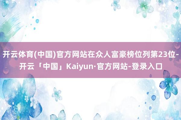 开云体育(中国)官方网站在众人富豪榜位列第23位-开云「中国」Kaiyun·官方网站-登录入口