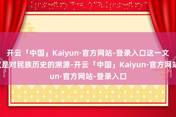 开云「中国」Kaiyun·官方网站-登录入口这一文化标记不仅是对民族历史的溯源-开云「中国」Kaiyun·官方网站-登录入口