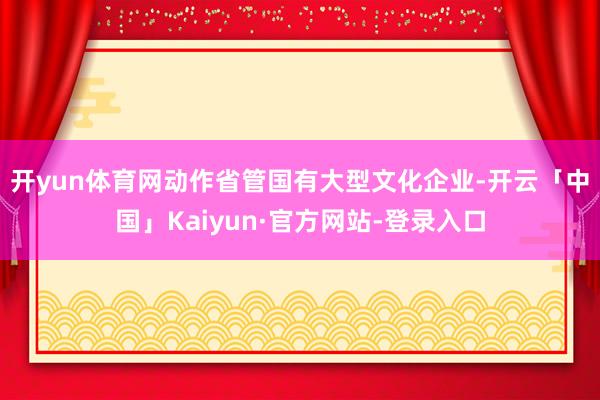开yun体育网　　动作省管国有大型文化企业-开云「中国」Kaiyun·官方网站-登录入口