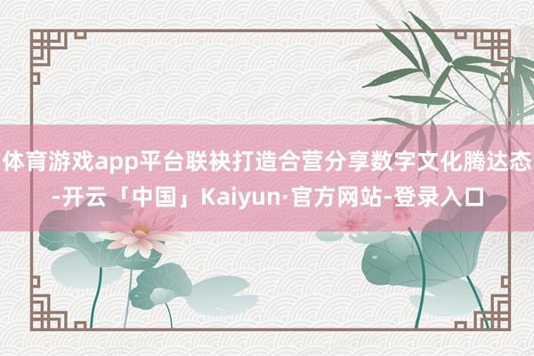 体育游戏app平台联袂打造合营分享数字文化腾达态-开云「中国」Kaiyun·官方网站-登录入口
