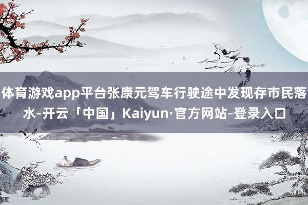 体育游戏app平台张康元驾车行驶途中发现存市民落水-开云「中国」Kaiyun·官方网站-登录入口