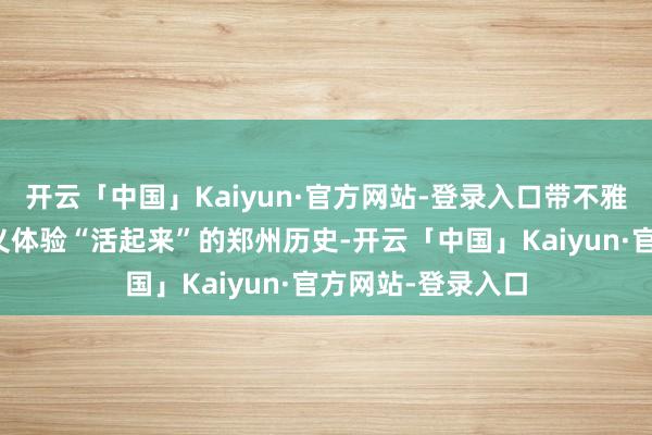 开云「中国」Kaiyun·官方网站-登录入口带不雅众在春日里全主义体验“活起来”的郑州历史-开云「中国」Kaiyun·官方网站-登录入口