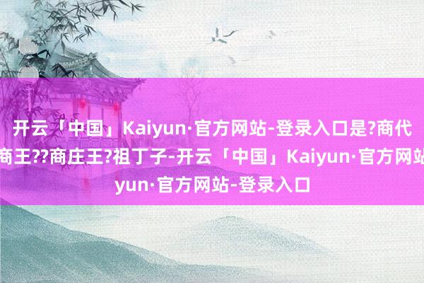 开云「中国」Kaiyun·官方网站-登录入口是?商代?第十六任商王??商庄王?祖丁子-开云「中国」Kaiyun·官方网站-登录入口