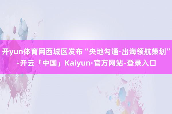 开yun体育网西城区发布“央地勾通·出海领航策划”-开云「中国」Kaiyun·官方网站-登录入口