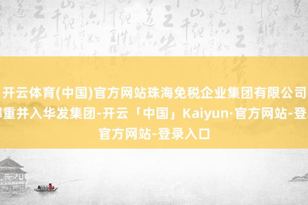 开云体育(中国)官方网站珠海免税企业集团有限公司也将郑重并入华发集团-开云「中国」Kaiyun·官方网站-登录入口