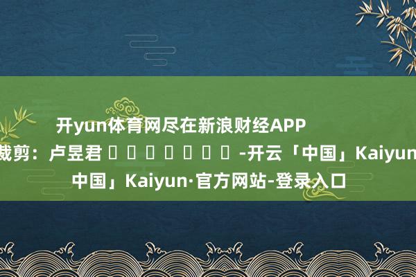 开yun体育网尽在新浪财经APP            						遭殃裁剪：卢昱君 							-开云「中国」Kaiyun·官方网站-登录入口