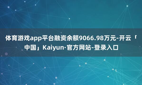 体育游戏app平台融资余额9066.98万元-开云「中国」Kaiyun·官方网站-登录入口