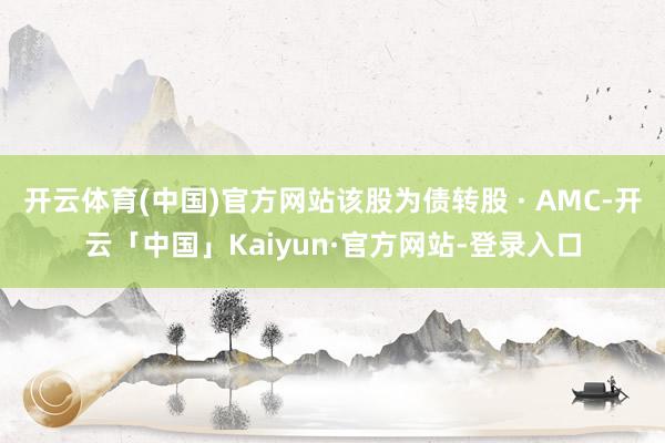 开云体育(中国)官方网站该股为债转股 · AMC-开云「中国」Kaiyun·官方网站-登录入口