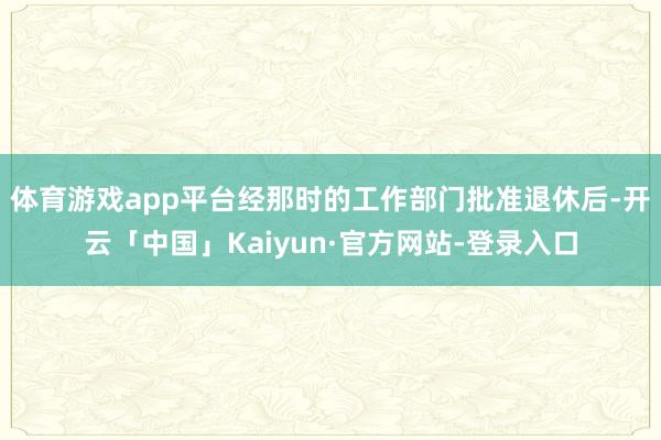 体育游戏app平台经那时的工作部门批准退休后-开云「中国」Kaiyun·官方网站-登录入口