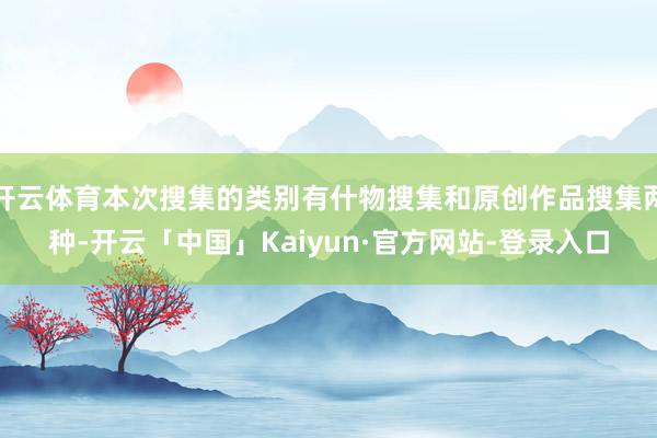 开云体育本次搜集的类别有什物搜集和原创作品搜集两种-开云「中国」Kaiyun·官方网站-登录入口