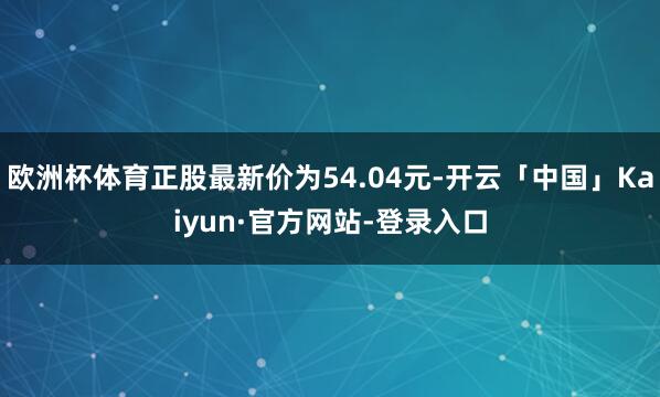 欧洲杯体育正股最新价为54.04元-开云「中国」Kaiyun·官方网站-登录入口