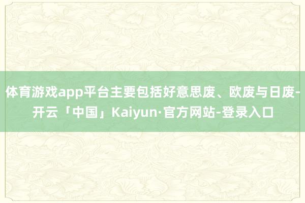 体育游戏app平台主要包括好意思废、欧废与日废-开云「中国」Kaiyun·官方网站-登录入口