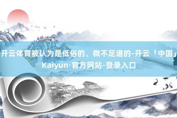 开云体育被认为是低俗的、微不足道的-开云「中国」Kaiyun·官方网站-登录入口
